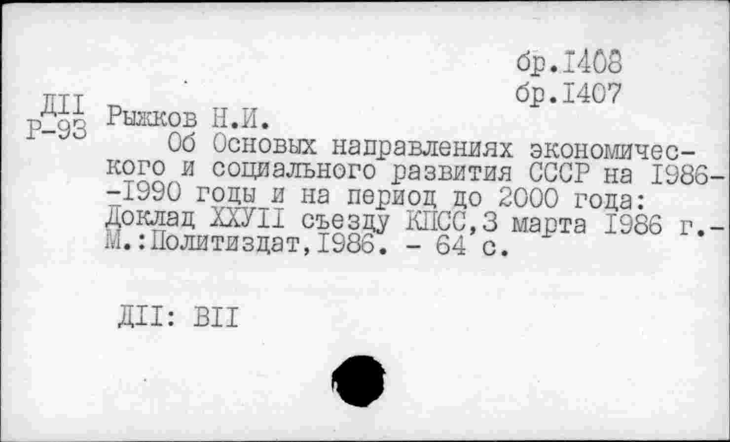 ﻿бр.1408 птт ’	бр.1407
р2до Рыжков Н.И.
Об Основах направлениях экономического и социального развития СССР на 1986--1990 годы и на период до 2000 года: Доклад ШИ съезду КПСС.З марта 1986 г.-Ми Политиздат, 1986. - 64 с.
ДИ: ВИ